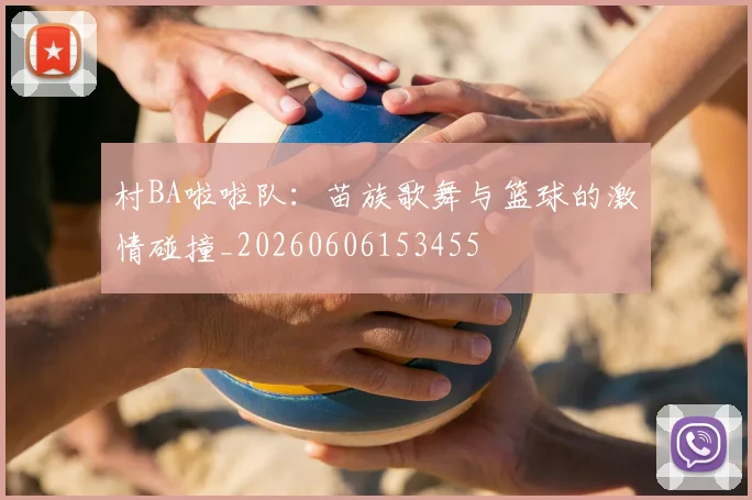村BA啦啦队：苗族歌舞与篮球的激情碰撞_20260606153455