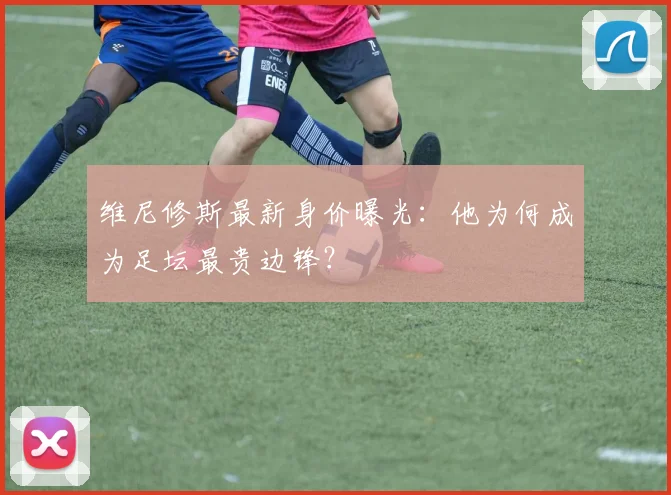 维尼修斯最新身价曝光：他为何成为足坛最贵边锋？