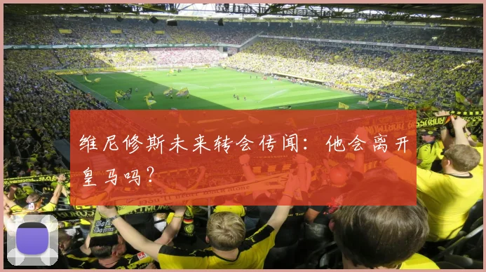 维尼修斯未来转会传闻：他会离开皇马吗？