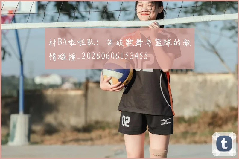 村BA啦啦队：苗族歌舞与篮球的激情碰撞_20260606153455